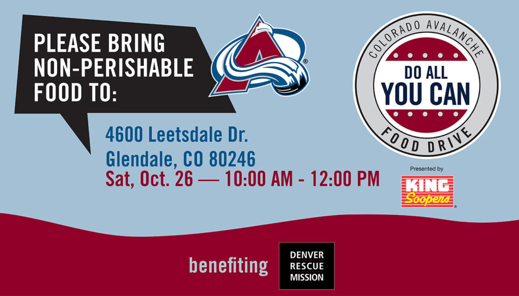 Please Bring Non-Perishable Food To: 4600 Leetsdale Dr. Glendale, CO 80246 (Sat, Oct. 26 — 10:00 AM-12:00 PM). Colorado Avalanche Do All You Can Good Drive. Presented by King Soopers. Benefiting Denver Rescue Mission.